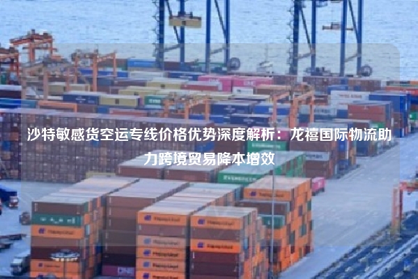 沙特敏感货空运专线价格优势深度解析：龙禧国际物流助力跨境贸易降本增效