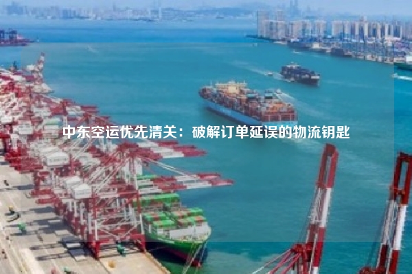 中东空运优先清关：破解订单延误的物流钥匙