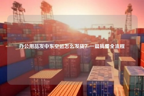 办公用品发中东空运怎么发货？一篇搞懂全流程