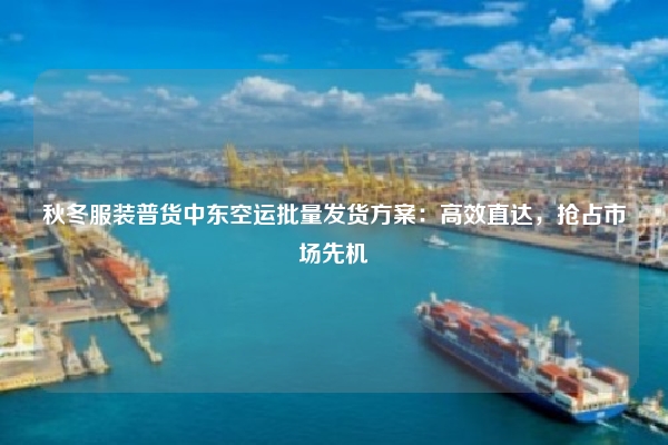 秋冬服装普货中东空运批量发货方案：高效直达，抢占市场先机