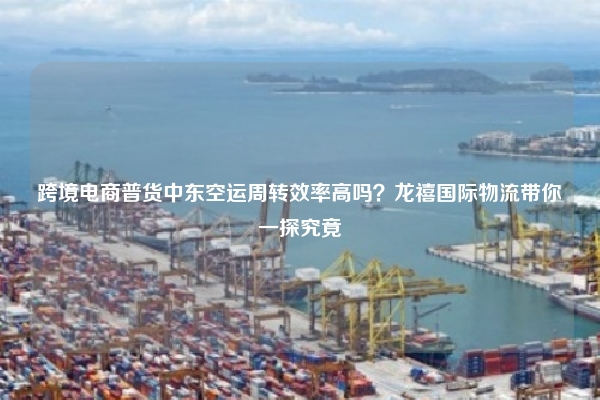 跨境电商普货中东空运周转效率高吗？龙禧国际物流带你一探究竟