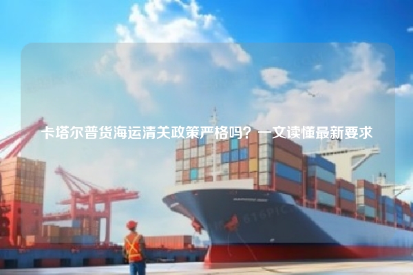 卡塔尔普货海运清关政策严格吗？一文读懂最新要求