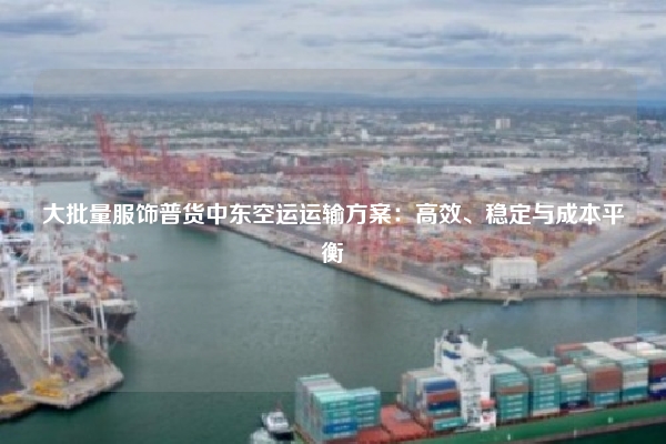 大批量服饰普货中东空运运输方案：高效、稳定与成本平衡