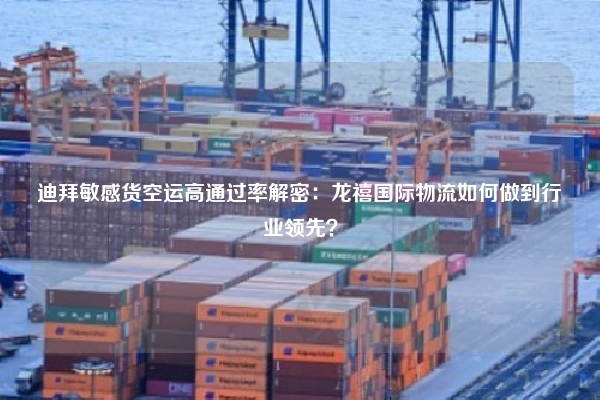 迪拜敏感货空运高通过率解密：龙禧国际物流如何做到行业领先？