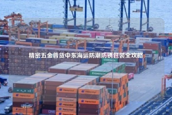 精密五金普货中东海运防潮防锈包装全攻略