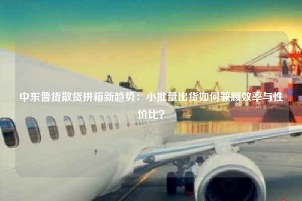 中东普货散货拼箱新趋势：小批量出货如何兼顾效率与性价比？