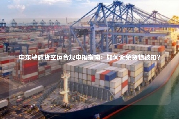 中东敏感货空运合规申报指南：如何避免货物被扣？