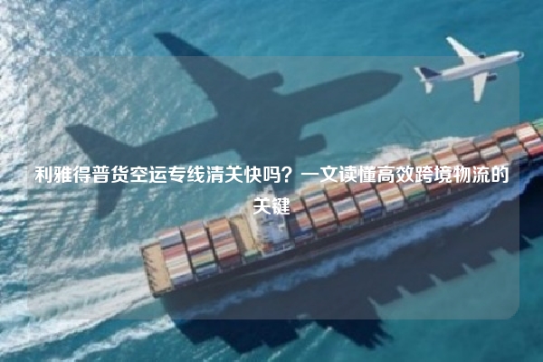 利雅得普货空运专线清关快吗？一文读懂高效跨境物流的关键