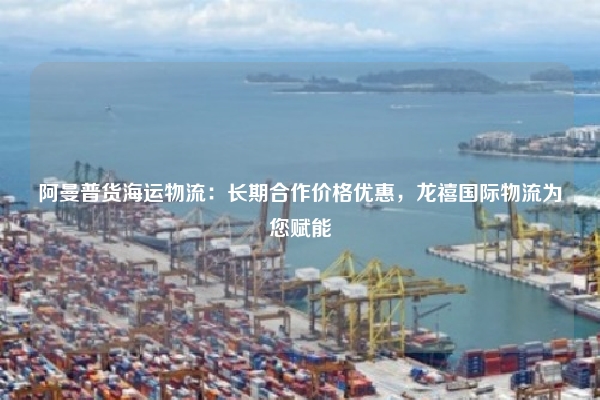 阿曼普货海运物流：长期合作价格优惠，龙禧国际物流为您赋能