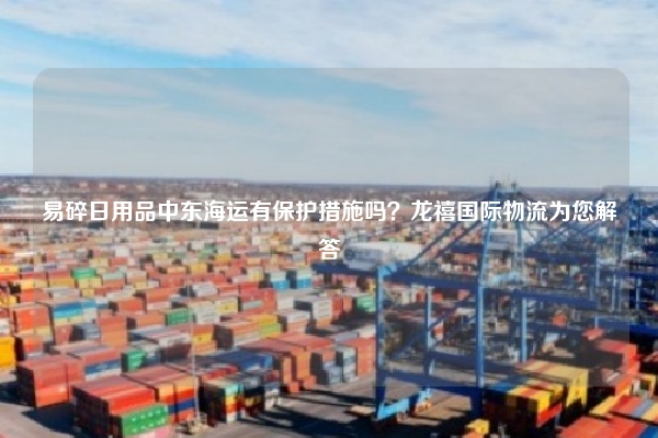 易碎日用品中东海运有保护措施吗？龙禧国际物流为您解答