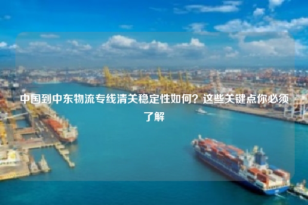 中国到中东物流专线清关稳定性如何？这些关键点你必须了解